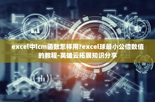 excel中lcm函数怎样用?excel球最小公倍数值的教程-英雄云拓展知识分享