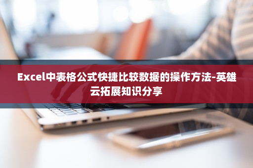 Excel中表格公式快捷比较数据的操作方法-英雄云拓展知识分享