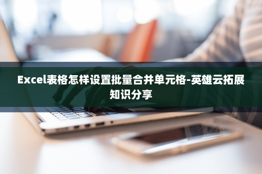 Excel表格怎样设置批量合并单元格-英雄云拓展知识分享