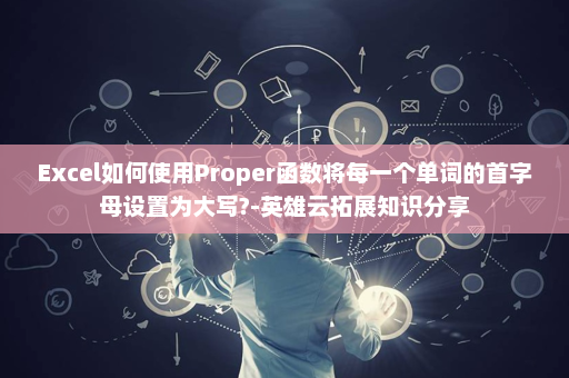 Excel如何使用Proper函数将每一个单词的首字母设置为大写?-英雄云拓展知识分享