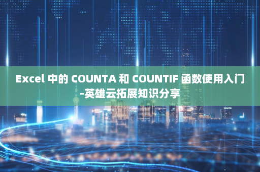 Excel 中的 COUNTA 和 COUNTIF 函数使用入门-英雄云拓展知识分享