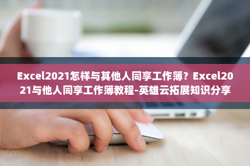 Excel2021怎样与其他人同享工作簿？Excel2021与他人同享工作簿教程-英雄云拓展知识分享