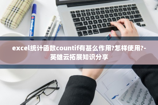 excel统计函数countif有甚么作用?怎样使用?-英雄云拓展知识分享