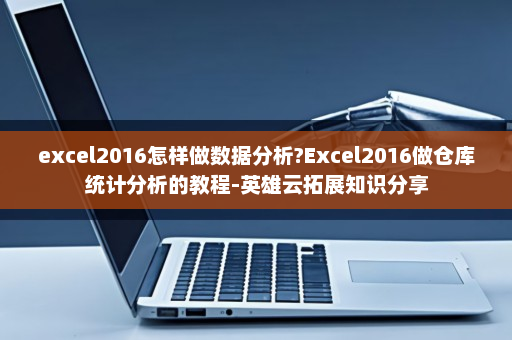excel2016怎样做数据分析?Excel2016做仓库统计分析的教程-英雄云拓展知识分享