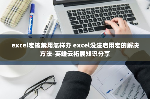 excel宏被禁用怎样办 excel没法启用宏的解决方法-英雄云拓展知识分享