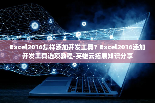 Excel2016怎样添加开发工具？Excel2016添加开发工具选项教程-英雄云拓展知识分享