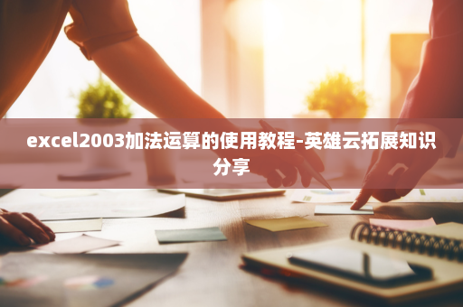 excel2003加法运算的使用教程-英雄云拓展知识分享