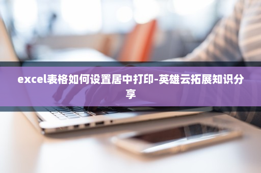 excel表格如何设置居中打印-英雄云拓展知识分享