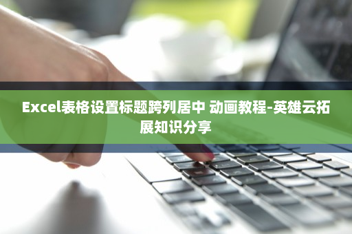 Excel表格设置标题跨列居中 动画教程-英雄云拓展知识分享