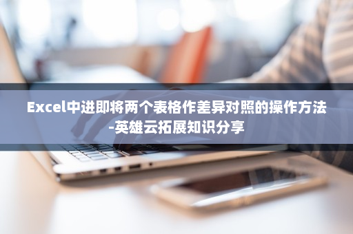 Excel中进即将两个表格作差异对照的操作方法-英雄云拓展知识分享