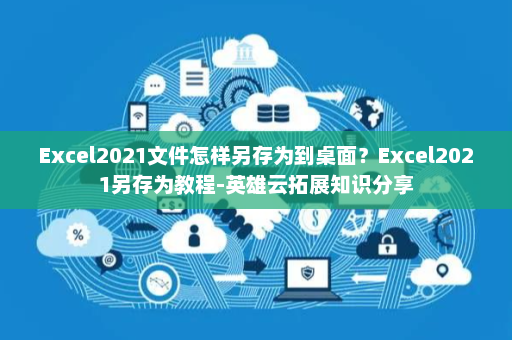 Excel2021文件怎样另存为到桌面？Excel2021另存为教程-英雄云拓展知识分享