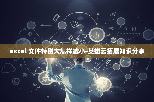 excel 文件特别大怎样减小-英雄云拓展知识分享