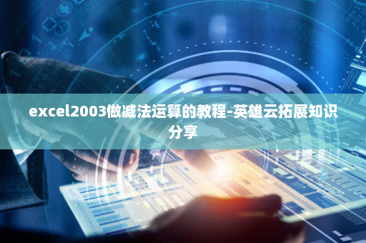 excel2003做减法运算的教程-英雄云拓展知识分享