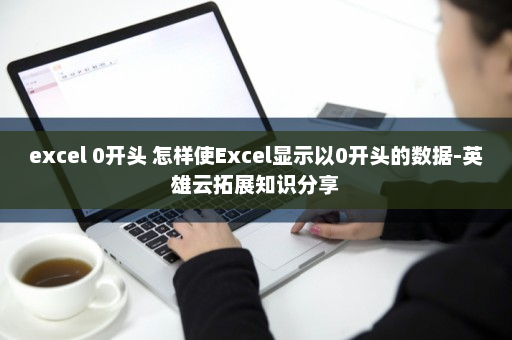 excel 0开头 怎样使Excel显示以0开头的数据-英雄云拓展知识分享