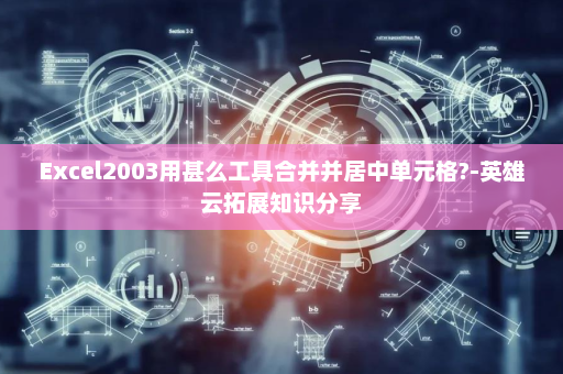 Excel2003用甚么工具合并并居中单元格?-英雄云拓展知识分享