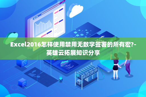 Excel2016怎样使用禁用无数字签署的所有宏?-英雄云拓展知识分享