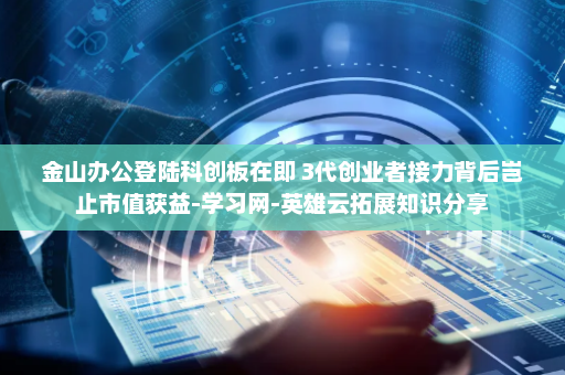 金山办公登陆科创板在即 3代创业者接力背后岂止市值获益-学习网-英雄云拓展知识分享