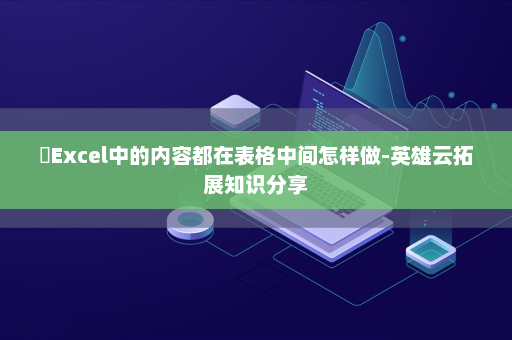 ​Excel中的内容都在表格中间怎样做-英雄云拓展知识分享