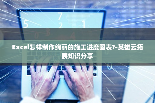 Excel怎样制作绚丽的施工进度图表?-英雄云拓展知识分享