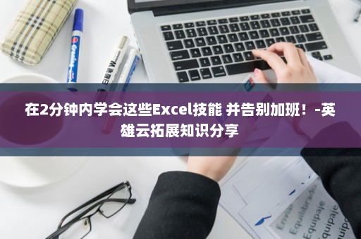 在2分钟内学会这些Excel技能 并告别加班！-英雄云拓展知识分享