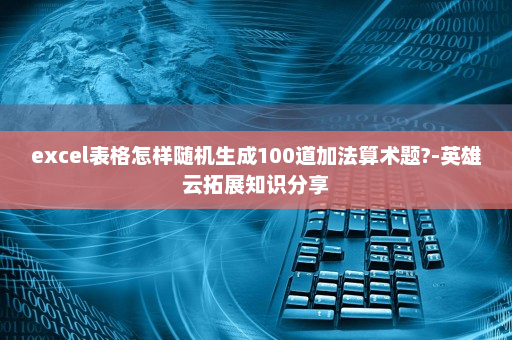 excel表格怎样随机生成100道加法算术题?-英雄云拓展知识分享