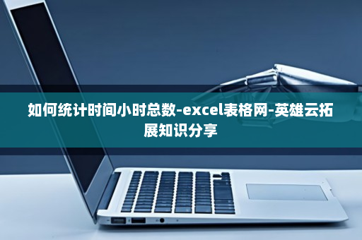 如何统计时间小时总数-excel表格网-英雄云拓展知识分享