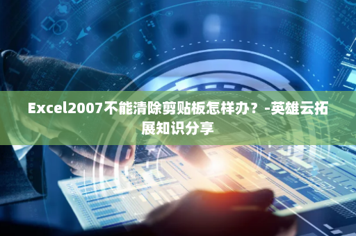 Excel2007不能清除剪贴板怎样办？-英雄云拓展知识分享