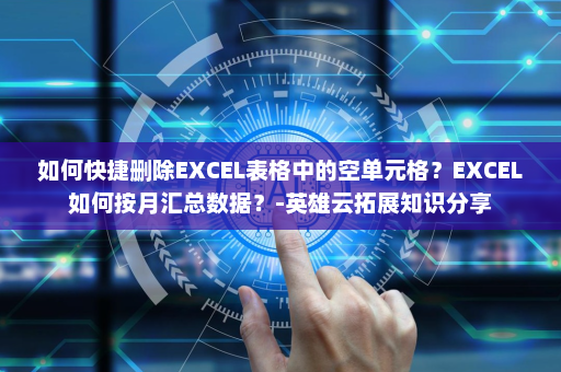 如何快捷删除EXCEL表格中的空单元格？EXCEL如何按月汇总数据？-英雄云拓展知识分享