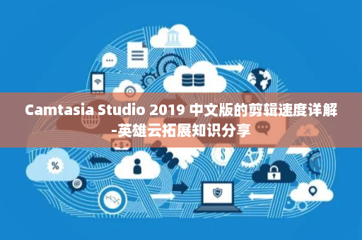 Camtasia Studio 2019 中文版的剪辑速度详解-英雄云拓展知识分享
