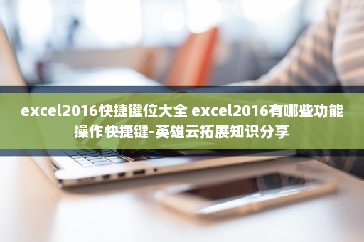 excel2016快捷键位大全 excel2016有哪些功能操作快捷键-英雄云拓展知识分享