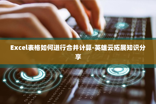 Excel表格如何进行合并计算-英雄云拓展知识分享