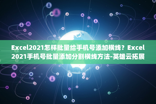 Excel2021怎样批量给手机号添加横线？Excel2021手机号批量添加分割横线方法-英雄云拓展知识分享