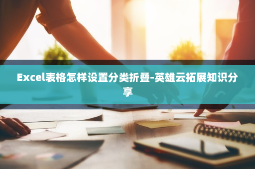 Excel表格怎样设置分类折叠-英雄云拓展知识分享