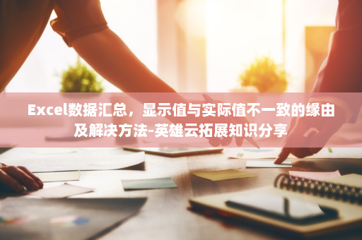 Excel数据汇总，显示值与实际值不一致的缘由及解决方法-英雄云拓展知识分享