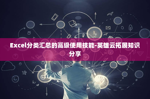 Excel分类汇总的高级使用技能-英雄云拓展知识分享