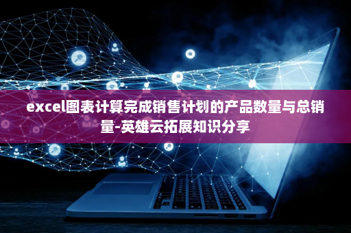 excel图表计算完成销售计划的产品数量与总销量-英雄云拓展知识分享
