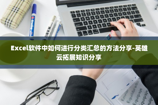 Excel软件中如何进行分类汇总的方法分享-英雄云拓展知识分享
