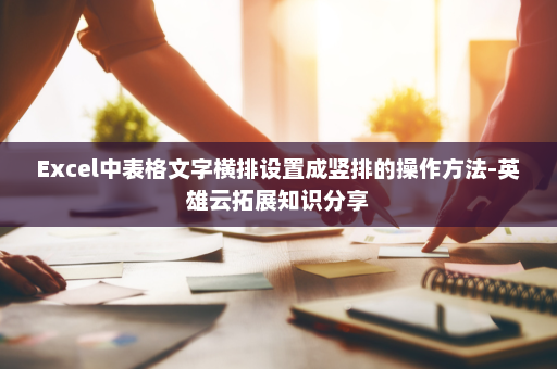 Excel中表格文字横排设置成竖排的操作方法-英雄云拓展知识分享