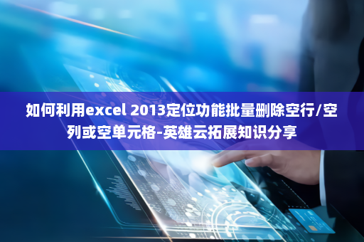 如何利用excel 2013定位功能批量删除空行/空列或空单元格-英雄云拓展知识分享