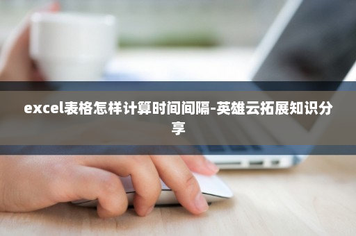 excel表格怎样计算时间间隔-英雄云拓展知识分享