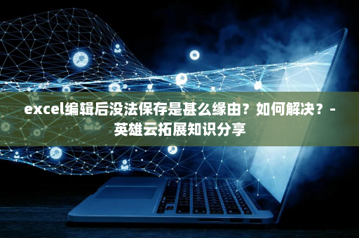 excel编辑后没法保存是甚么缘由？如何解决？-英雄云拓展知识分享