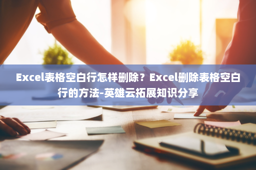 Excel表格空白行怎样删除？Excel删除表格空白行的方法-英雄云拓展知识分享