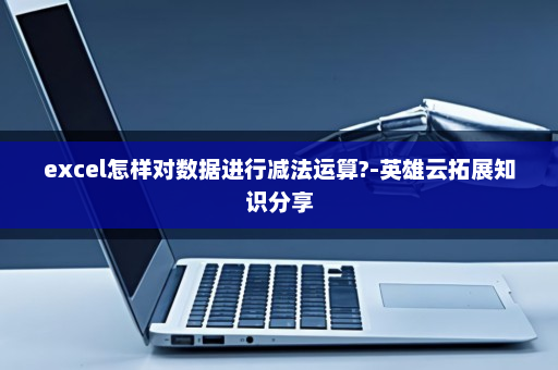 excel怎样对数据进行减法运算?-英雄云拓展知识分享