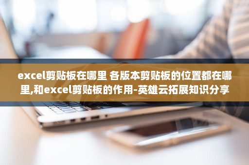 excel剪贴板在哪里 各版本剪贴板的位置都在哪里,和excel剪贴板的作用-英雄云拓展知识分享