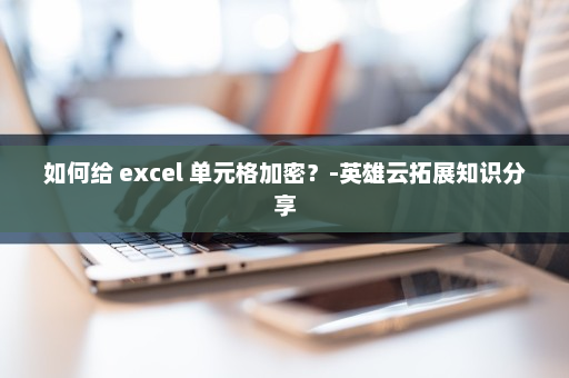 如何给 excel 单元格加密？-英雄云拓展知识分享