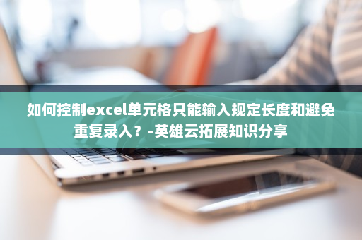 如何控制excel单元格只能输入规定长度和避免重复录入？-英雄云拓展知识分享