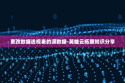 更改数据透视表的源数据-英雄云拓展知识分享