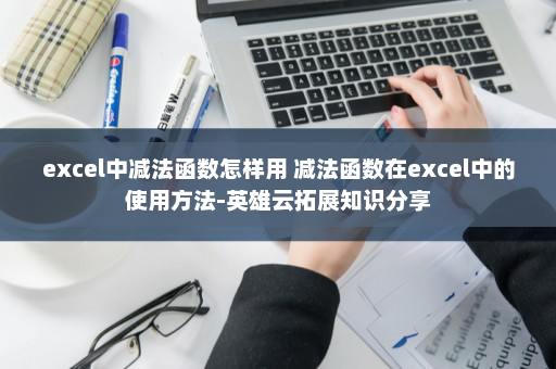 excel中减法函数怎样用 减法函数在excel中的使用方法-英雄云拓展知识分享