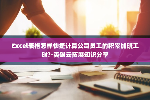 Excel表格怎样快捷计算公司员工的积累加班工时?-英雄云拓展知识分享