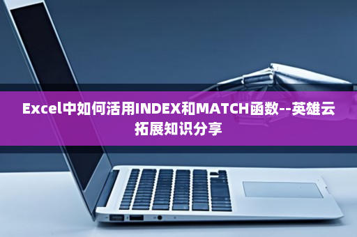Excel中如何活用INDEX和MATCH函数--英雄云拓展知识分享
